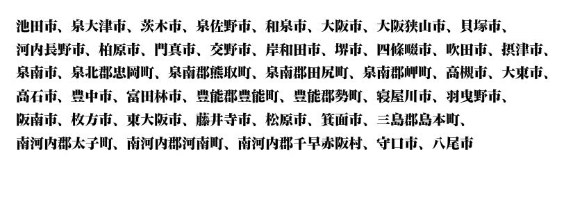 池田、泉大津、茨木、泉佐野、和泉、大阪、大阪狭山、貝塚、河内長野、柏原、門真、交野、岸和田、堺、四條畷、吹田、摂津、泉北、忠岡、泉南、熊取、田尻、岬、高槻、大東、高石、豊中、富田林、豊能、能勢、寝屋川、羽曳野、阪南、枚方、東大阪、藤井寺、松原、箕面、三島、島本、南河内、太子、河南、千早赤阪、守口、八尾
