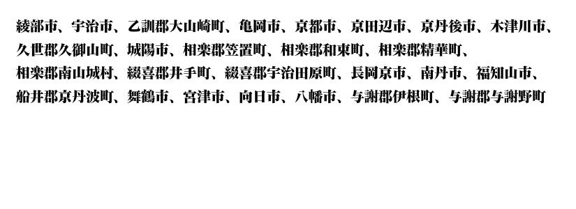 綾部、宇治、乙訓、大山崎、亀岡、京都、京田辺、京丹後、木津川、久世、久御山、城陽、相楽、笠置町、和束、精華、南山城、綴喜、井手、綴喜、宇治田原、長岡京、南丹、福知山、船井、京丹波、舞鶴、宮津、向日、八幡、与謝、伊根、与謝野