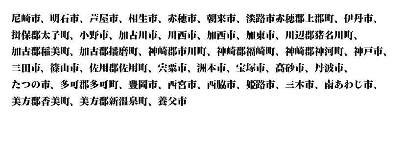 尼崎、明石、芦屋、相生、赤穂、朝来、淡路、上郡、伊丹、太子、小野、加古川、川西、加西、加東、川辺、猪名川、加古、稲美、播磨、神崎、市川、福崎、神河、神戸、三田、篠山、佐用、宍粟、洲本、宝塚、高砂、丹波、たつの、多可、豊岡、西宮、西脇、姫路、三木、南あわじ、美方、香美、新温泉、養父