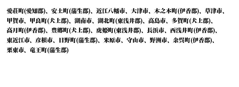 愛荘、安土町、蒲生、近江八幡、大津、木之本、伊香、草津、甲賀、甲良、犬上、湖南、湖北、東浅井、高島、多賀、犬上、高月、伊香、豊郷、犬上、虎姫、長浜、西浅井、東近江、彦根、日野、米原、守山、野洲、余呉、栗東、竜王